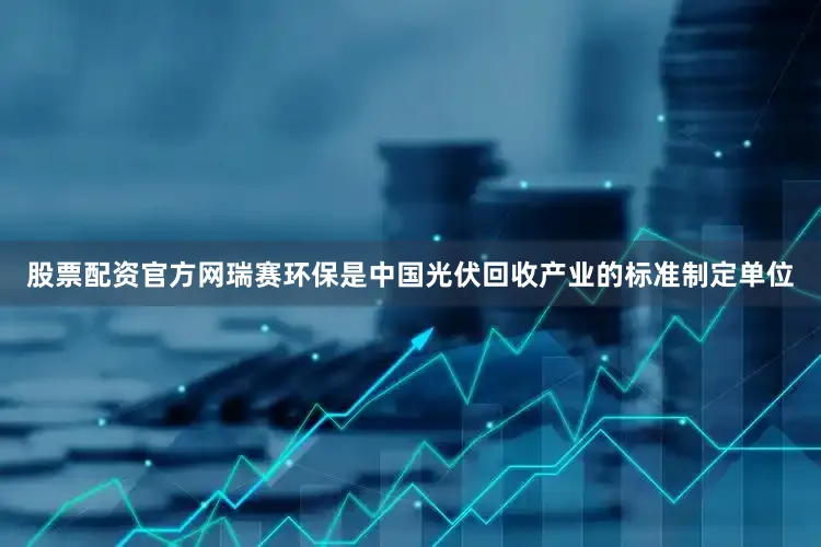 股票配资官方网瑞赛环保是中国光伏回收产业的标准制定单位