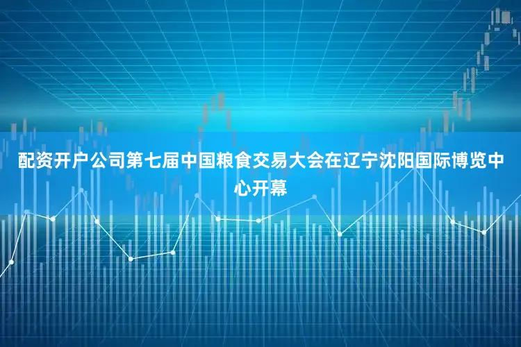 配资开户公司第七届中国粮食交易大会在辽宁沈阳国际博览中心开幕