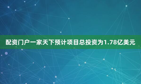 配资门户一家天下预计项目总投资为1.78亿美元