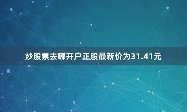 炒股票去哪开户正股最新价为31.41元