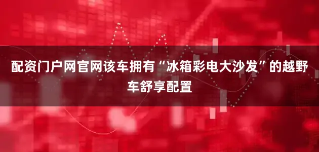 配资门户网官网该车拥有“冰箱彩电大沙发”的越野车舒享配置