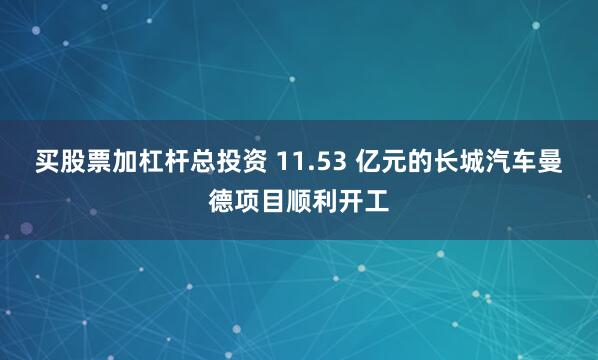 买股票加杠杆总投资 11.53 亿元的长城汽车曼德项目顺利开工
