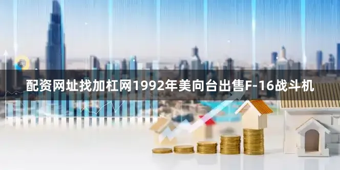 配资网址找加杠网1992年美向台出售F-16战斗机
