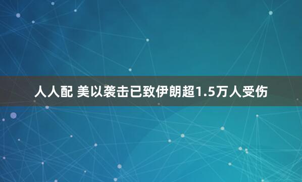 人人配 美以袭击已致伊朗超1.5万人受伤