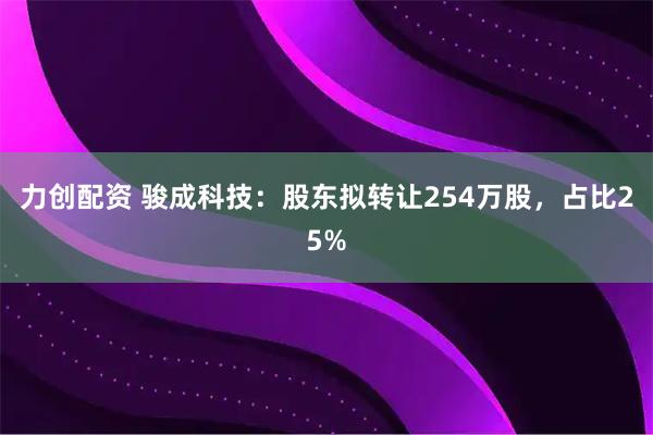 力创配资 骏成科技：股东拟转让254万股，占比25%