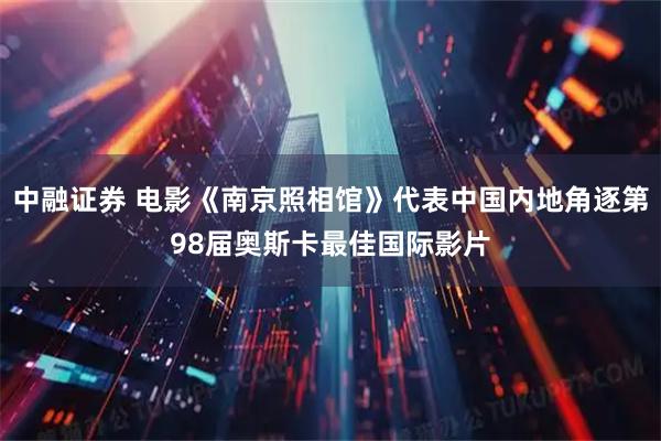 中融证券 电影《南京照相馆》代表中国内地角逐第98届奥斯卡最佳国际影片