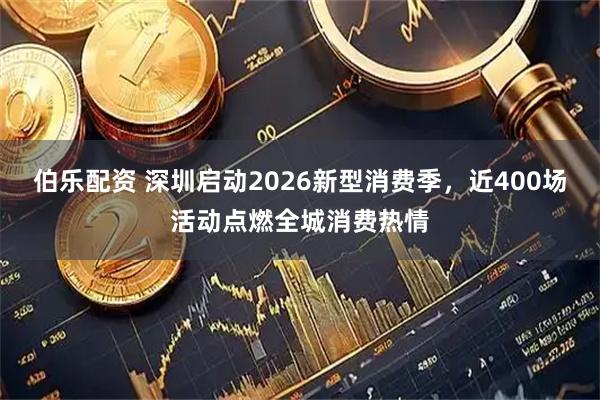 伯乐配资 深圳启动2026新型消费季，近400场活动点燃全城消费热情