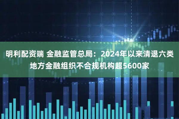 明利配资端 金融监管总局：2024年以来清退六类地方金融组织不合规机构超5600家