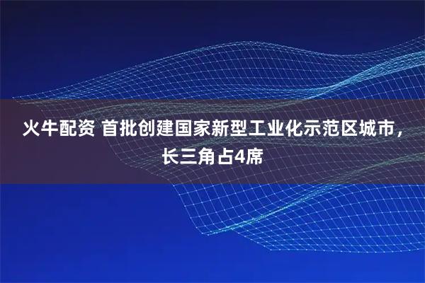火牛配资 首批创建国家新型工业化示范区城市，长三角占4席