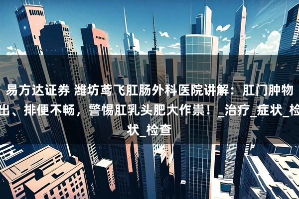 易方达证券 潍坊鸢飞肛肠外科医院讲解：肛门肿物脱出、排便不畅，警惕肛乳头肥大作祟！_治疗_症状_检查