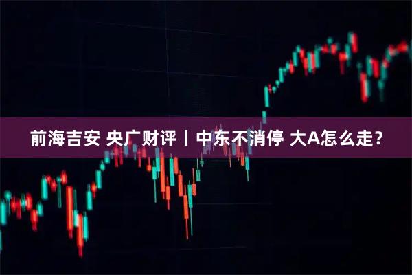 前海吉安 央广财评丨中东不消停 大A怎么走?