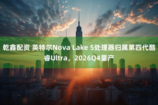 乾鑫配资 英特尔Nova Lake S处理器归属第四代酷睿Ultra,2026Q4量产