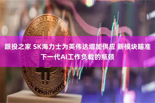 跟投之家 SK海力士为英伟达增加供应 新模块瞄准下一代AI工作负载的瓶颈