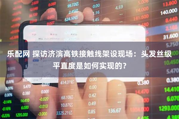 乐配网 探访济滨高铁接触线架设现场：头发丝级平直度是如何实现的？