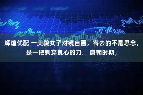 辉煌优配 一美貌女子对镜自画，寄去的不是思念，是一把刺穿良心的刀。 唐朝时期，