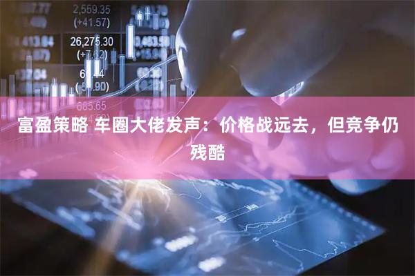 富盈策略 车圈大佬发声：价格战远去，但竞争仍残酷