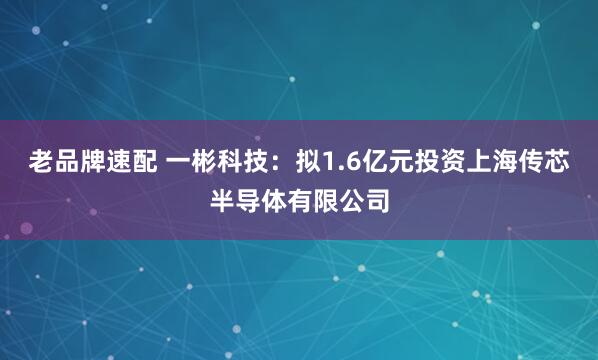 老品牌速配 一彬科技：拟1.6亿元投资上海传芯半导体有限公司