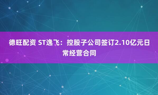 德旺配资 ST逸飞：控股子公司签订2.10亿元日常经营合同