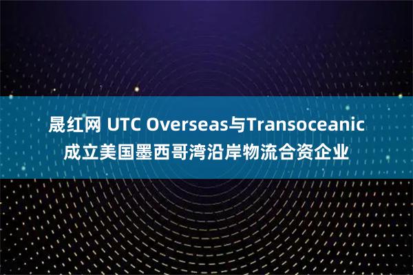 晟红网 UTC Overseas与Transoceanic成立美国墨西哥湾沿岸物流合资企业