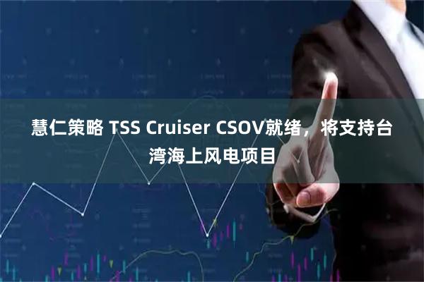 慧仁策略 TSS Cruiser CSOV就绪，将支持台湾海上风电项目